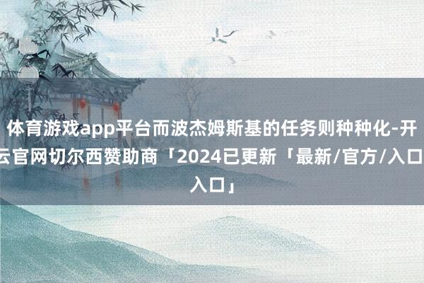 体育游戏app平台而波杰姆斯基的任务则种种化-开云官网切尔西赞助商「2024已更新「最新/官方/入口」