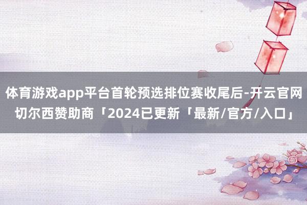 体育游戏app平台首轮预选排位赛收尾后-开云官网切尔西赞助商「2024已更新「最新/官方/入口」