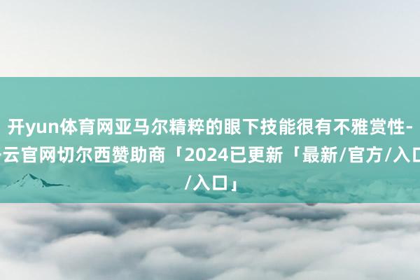 开yun体育网亚马尔精粹的眼下技能很有不雅赏性-开云官网切尔西赞助商「2024已更新「最新/官方/入口」