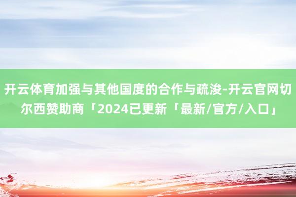 开云体育加强与其他国度的合作与疏浚-开云官网切尔西赞助商「2024已更新「最新/官方/入口」