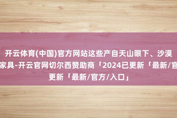 开云体育(中国)官方网站这些产自天山眼下、沙漠边际的水家具-开云官网切尔西赞助商「2024已更新「最新/官方/入口」