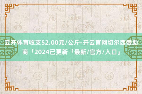 云开体育收支52.00元/公斤-开云官网切尔西赞助商「2024已更新「最新/官方/入口」