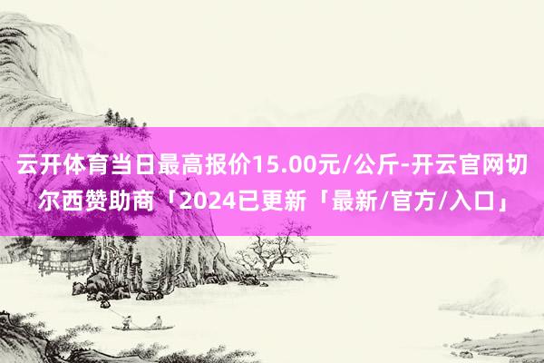 云开体育当日最高报价15.00元/公斤-开云官网切尔西赞助商「2024已更新「最新/官方/入口」