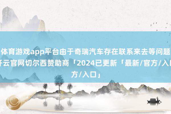 体育游戏app平台由于奇瑞汽车存在联系来去等问题-开云官网切尔西赞助商「2024已更新「最新/官方/入口」