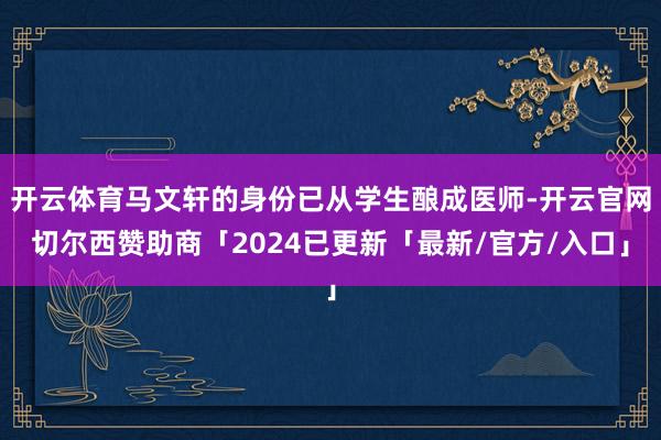 开云体育马文轩的身份已从学生酿成医师-开云官网切尔西赞助商「2024已更新「最新/官方/入口」