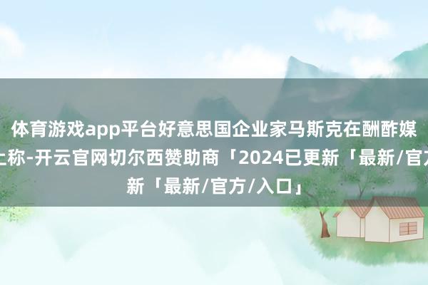 体育游戏app平台好意思国企业家马斯克在酬酢媒体平台上称-开云官网切尔西赞助商「2024已更新「最新/官方/入口」