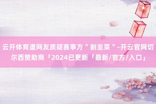 云开体育遭网友质疑赛事方＂割韭菜＂-开云官网切尔西赞助商「2024已更新「最新/官方/入口」