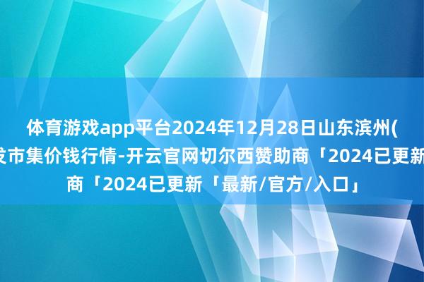 体育游戏app平台2024年12月28日山东滨州(六街）鲁北蔬菜批发市集价钱行情-开云官网切尔西赞助商「2024已更新「最新/官方/入口」