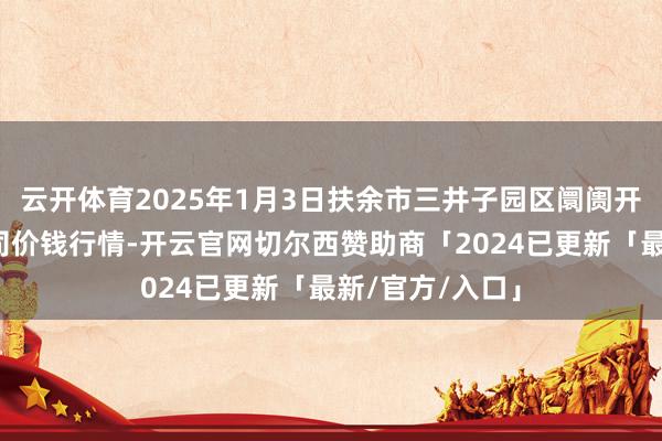 云开体育2025年1月3日扶余市三井子园区阛阓开采运营有限公司价钱行情-开云官网切尔西赞助商「2024已更新「最新/官方/入口」