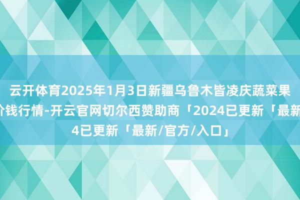 云开体育2025年1月3日新疆乌鲁木皆凌庆蔬菜果品有限公司价钱行情-开云官网切尔西赞助商「2024已更新「最新/官方/入口」