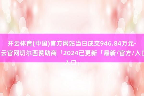 开云体育(中国)官方网站当日成交946.84万元-开云官网切尔西赞助商「2024已更新「最新/官方/入口」