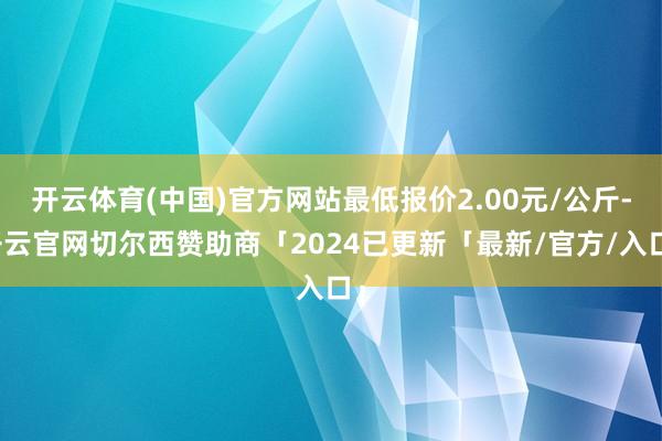 开云体育(中国)官方网站最低报价2.00元/公斤-开云官网切尔西赞助商「2024已更新「最新/官方/入口」