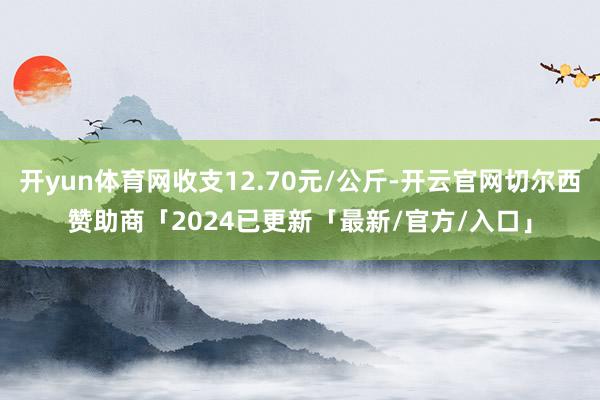 开yun体育网收支12.70元/公斤-开云官网切尔西赞助商「2024已更新「最新/官方/入口」