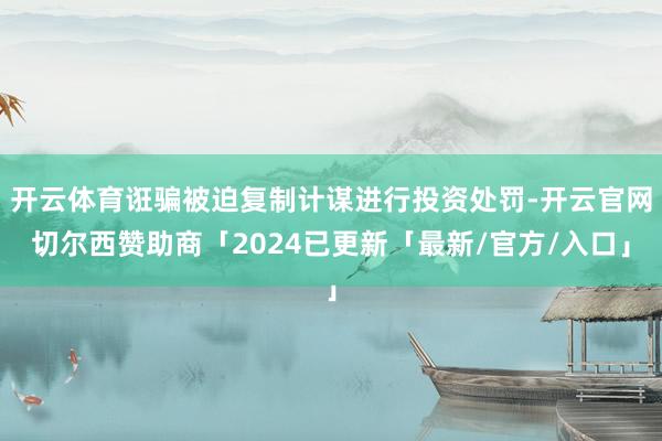 开云体育诳骗被迫复制计谋进行投资处罚-开云官网切尔西赞助商「2024已更新「最新/官方/入口」