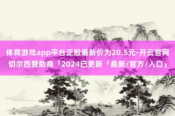 体育游戏app平台正股最新价为20.5元-开云官网切尔西赞助商「2024已更新「最新/官方/入口」