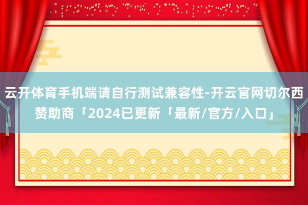 云开体育手机端请自行测试兼容性-开云官网切尔西赞助商「2024已更新「最新/官方/入口」