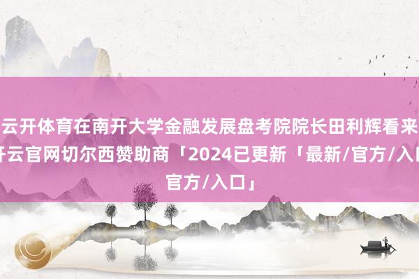 云开体育在南开大学金融发展盘考院院长田利辉看来-开云官网切尔西赞助商「2024已更新「最新/官方/入口」