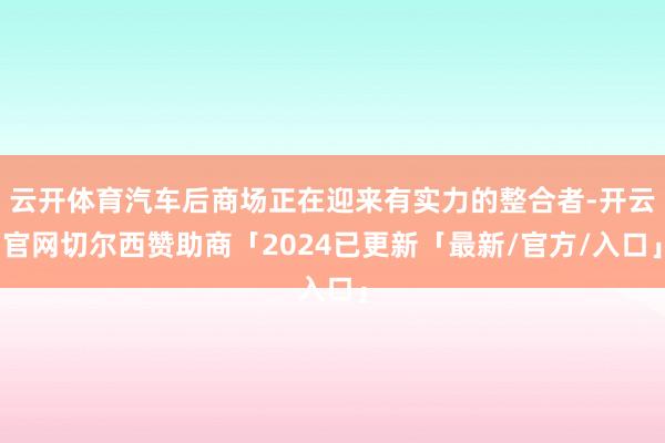 云开体育汽车后商场正在迎来有实力的整合者-开云官网切尔西赞助商「2024已更新「最新/官方/入口」